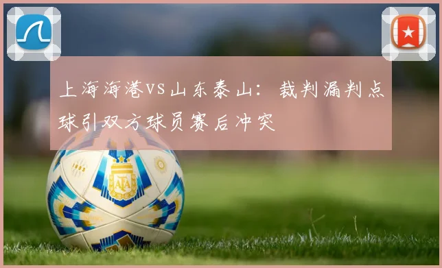 上海海港vs山东泰山：裁判漏判点球引双方球员赛后冲突