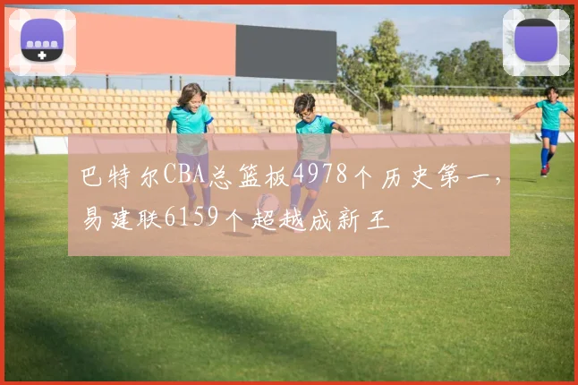 巴特尔CBA总篮板4978个历史第一，易建联6159个超越成新王