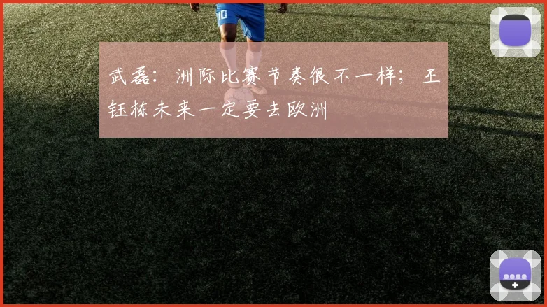 武磊：洲际比赛节奏很不一样；王钰栋未来一定要去欧洲