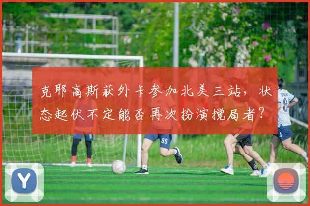 克耶高斯获外卡参加北美三站，状态起伏不定能否再次扮演搅局者？