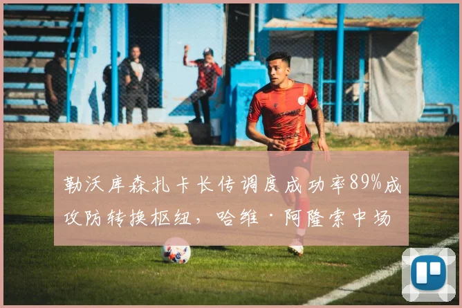 勒沃库森扎卡长传调度成功率89%成攻防转换枢纽，哈维·阿隆索中场控制体系