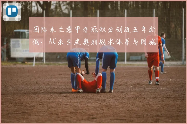 国际米兰意甲夺冠积分创近五年新低，AC米兰皮奥利战术体系与同城死敌差距在哪？