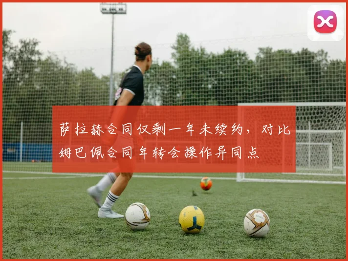 萨拉赫合同仅剩一年未续约，对比姆巴佩合同年转会操作异同点