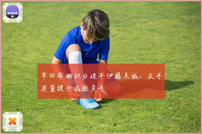 早田希娜积分追平伊藤美诚，反手质量提升成胜负手