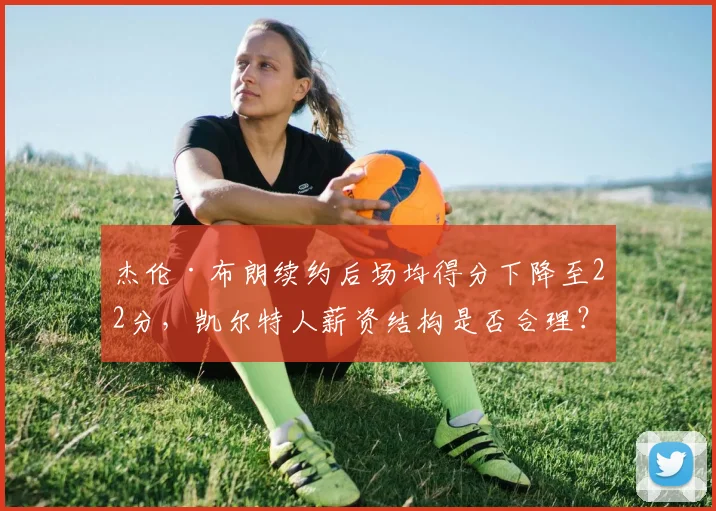 杰伦·布朗续约后场均得分下降至22分，凯尔特人薪资结构是否合理？
